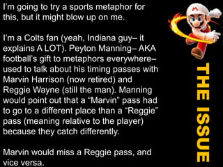 I’m going to try a sports metaphor for this, but it might blow up on me.I’m a Colts fan (yeah, Indiana guy– it explains A LOT). Peyton Manning– AKA football’s gift to metaphors everywhere– used to talk about his timing passes with Marvin Harrison (now retired) and Reggie Wayne (still the man). Manning would point out that a “Marvin” pass had to go to a different place than a “Reggie” pass (meaning relative to the player) because they catch differently.Marvin would miss a Reggie pass, and vice versa.THE ISSUE