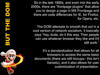 So in the late 1990s, and even into the early 2000s, there are “frontpage plugins” that allow you to design a page in MS Frontpage and there are code differences for IE, for Firefox, for Opera, etc.The DOM attempts to smooth that out in a cool version of network socialism. It basically says “hey, dude, do it this way. Then people can use whatever browser they like and it’ll still work.” It’s a standardization that allows for all browsers to access the same basic documents (there are still hiccups– this isn’t Xanadu), and it also allows for user customization of presentation.BUT THE DOM