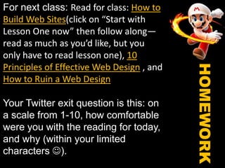 For next class: Read for class: How to Build Web Sites(click on “Start with Lesson One now” then follow along—read as much as you’d like, but you only have to read lesson one), 10 Principles of Effective Web Design , and How to Ruin a Web DesignYour Twitter exit question is this: on a scale from 1-10, how comfortable were you with the reading for today, and why (within your limited characters ). See you Thursday! HOMEWORK