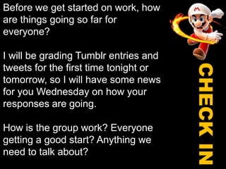 Before we get started on work, how are things going so far for everyone?I will be grading Tumblr entries and tweets for the first time tonight or tomorrow, so I will have some news for you Wednesday on how your responses are going.How is the group work? Everyone getting a good start? Anything we need to talk about? CHECK IN