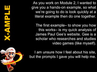 As you work on Module 2, I wanted to give you a hands-on example, so what we’re going to do is look quickly at a literal example then do one together.The first example– to show you how this works– is my quick analysis of James Paul Gee’s website. Gee is a scholar who researches and studies video games (like myself). I am unsure how I feel about his site, but the prompts I gave you will help me. X-AMPLE