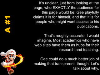 It’s unclear, just from looking at the page, who EXACTLY the audience for this page would be. Gee playfully claims it is for himself, and that it is for people who might want access to his publications.That’s roughly accurate, I would imagine. Most academics who have web sites have them as hubs for their research and teaching.Gee could do a much better job of making that transparent, though. Let’s talk about why.A #1