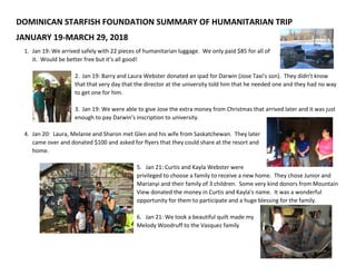 DOMINICAN STARFISH FOUNDATION SUMMARY OF HUMANITARIAN TRIP
JANUARY 19-MARCH 29, 2018
1. Jan 19: We arrived safely with 22 pieces of humanitarian luggage. We only paid $85 for all of
it. Would be better free but it’s all good!
2. Jan 19: Barry and Laura Webster donated an ipad for Darwin (Jose Taxi’s son). They didn’t know
that that very day that the director at the university told him that he needed one and they had no way
to get one for him.
3. Jan 19: We were able to give Jose the extra money from Christmas that arrived later and it was just
enough to pay Darwin’s inscription to university.
4. Jan 20: Laura, Melanie and Sharon met Glen and his wife from Saskatchewan. They later
came over and donated $100 and asked for flyers that they could share at the resort and
home.
5. Jan 21: Curtis and Kayla Webster were
privileged to choose a family to receive a new home. They chose Junior and
Marianyi and their family of 3 children. Some very kind donors from Mountain
View donated the money in Curtis and Kayla’s name. It was a wonderful
opportunity for them to participate and a huge blessing for the family.
6. Jan 21: We took a beautiful quilt made my
Melody Woodruff to the Vasquez family
 