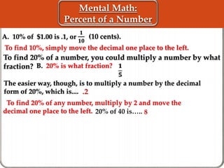 Mental Math:
Percent of a Number
A. 10% of $1.00 is .1, or
To find 20% of any number, multiply by 2 and move the
decimal one place to the left.
𝟏
𝟏𝟎
(10 cents).
To find 20% of a number, you could multiply a number by what
fraction? B. 20% is what fraction?
.2
20% of 40 is….. 8
The easier way, though, is to multiply a number by the decimal
form of 20%, which is....
To find 10%, simply move the decimal one place to the left.
𝟏
𝟓
 