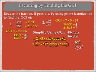 Reduce the fraction, if possible, by using prime factorization
to find the GCF of:
1.
𝟏𝟒𝟒
𝟏𝟓𝟎
2.
𝟏𝟒𝟎
𝟐𝟒𝟓
GCF = 7 x 5 = 35
140/35 = 4
245/35 = 7
GCF = 2 x 3 = 6
144/6 = 24
150/6 = 25
Simplify Using GCF: 48x3 y4z
56xy5z3
= 24
•3•xxx•yyyy•z
= 23
•7•x•yyyyy•zzz
= 24
•32
= 2•3• 52
6x2
7yz2
 