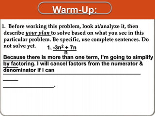 Warm-Up:
1. Before working this problem, look at/analyze it, then
describe your plan to solve based on what you see in this
particular problem. Be specific, use complete sentences. Do
not solve yet.
______________________________________________
_____
______________________________________________
_____
_________________.
1. -3n2 + 7n
n
Because there is more than one term, I’m going to simplify
by factoring. I will cancel factors from the numerator &
denominator if I can
 