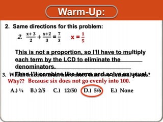 3. Which fraction must have more than two decimal places?
Why??
A.) ¼ B.) 2/5 C.) 12/50 D.) 5/6 E.) None
________________________________________
____________________________________________
________________________________________
This is not a proportion, so I’ll have to multiply
each term by the LCD to eliminate the
denominators.
Then I’ll combine like terms and solve as usual.
2. Same directions for this problem:
2.
𝐱+ 𝟑
𝟐
+
𝐱+𝟐
𝟑
=
𝟕
𝟑
x =
𝟏
𝟓
Because six does not go evenly into 100.
Warm-Up:
 