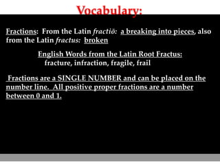 Vocabulary:
Fractions: From the Latin fractiō: a breaking into pieces, also
from the Latin fractus: broken
English Words from the Latin Root Fractus:
fracture, infraction, fragile, frail
Fractions are a SINGLE NUMBER and can be placed on the
number line. All positive proper fractions are a number
between 0 and 1.
 