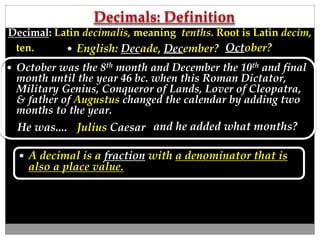  October was the 8th month and December the 10th and final
month until the year 46 bc. when this Roman Dictator,
Military Genius, Conqueror of Lands, Lover of Cleopatra,
& father of Augustus changed the calendar by adding two
months to the year.
October? English: Decade, December?
 A decimal is a fraction with a denominator that is
also a place value.
Decimal: Latin decimalis, meaning tenths. Root is Latin decim,
ten.
Julius CaesarHe was.... and he added what months?
 