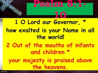 Psalm 8:1-
10
1 O Lord our Governor, *
how exalted is your Name in all
the world!
2 Out of the mouths of infants
and children *
your majesty is praised above
the heavens.
 