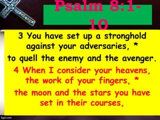 Psalm 8:1-
10
3 You have set up a stronghold
against your adversaries, *
to quell the enemy and the avenger.
4 When I consider your heavens,
the work of your fingers, *
the moon and the stars you have
set in their courses,
 