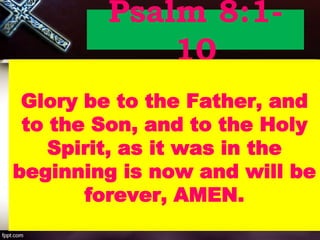 Psalm 8:1-
10
Glory be to the Father, and
to the Son, and to the Holy
Spirit, as it was in the
beginning is now and will be
forever, AMEN.
 