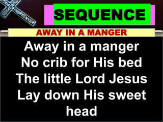 SEQUENCE
AWAY IN A MANGER
Away in a manger
No crib for His bed
The little Lord Jesus
Lay down His sweet
head
 