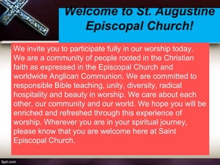 Welcome to St. Augustine
Episcopal Church!
We invite you to participate fully in our worship today.
We are a community of people rooted in the Christian
faith as expressed in the Episcopal Church and
worldwide Anglican Communion. We are committed to
responsible Bible teaching, unity, diversity, radical
hospitality and beauty in worship. We care about each
other, our community and our world. We hope you will be
enriched and refreshed through this experience of
worship. Wherever you are in your spiritual journey,
please know that you are welcome here at Saint
Episcopal Church.
 