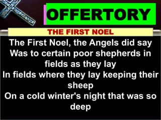 OFFERTORY
THE FIRST NOEL
The First Noel, the Angels did say
Was to certain poor shepherds in
fields as they lay
In fields where they lay keeping their
sheep
On a cold winter's night that was so
deep
 