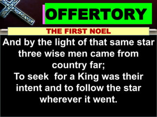 OFFERTORY
THE FIRST NOEL
And by the light of that same star
three wise men came from
country far;
To seek for a King was their
intent and to follow the star
wherever it went.
 