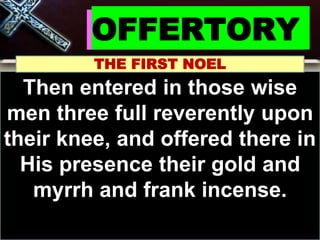 OFFERTORY
THE FIRST NOEL
Then entered in those wise
men three full reverently upon
their knee, and offered there in
His presence their gold and
myrrh and frank incense.
 