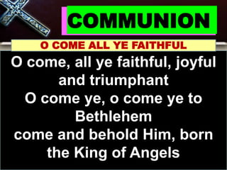 COMMUNION
O COME ALL YE FAITHFUL
O come, all ye faithful, joyful
and triumphant
O come ye, o come ye to
Bethlehem
come and behold Him, born
the King of Angels
 