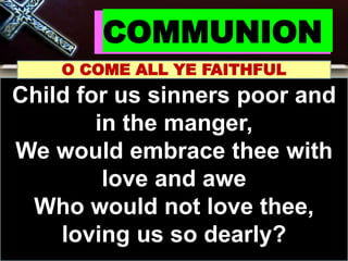COMMUNION
O COME ALL YE FAITHFUL
Child for us sinners poor and
in the manger,
We would embrace thee with
love and awe
Who would not love thee,
loving us so dearly?
 