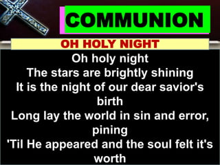COMMUNION
OH HOLY NIGHT
Oh holy night
The stars are brightly shining
It is the night of our dear savior's
birth
Long lay the world in sin and error,
pining
'Til He appeared and the soul felt it's
worth
 