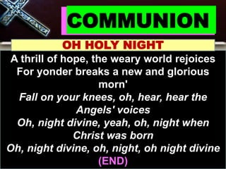 COMMUNION
OH HOLY NIGHT
A thrill of hope, the weary world rejoices
For yonder breaks a new and glorious
morn'
Fall on your knees, oh, hear, hear the
Angels' voices
Oh, night divine, yeah, oh, night when
Christ was born
Oh, night divine, oh, night, oh night divine
(END)
 