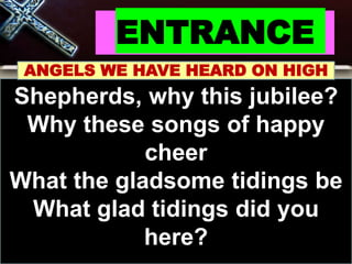 ENTRANCE
ANGELS WE HAVE HEARD ON HIGH
Shepherds, why this jubilee?
Why these songs of happy
cheer
What the gladsome tidings be
What glad tidings did you
here?
 