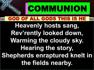 COMMUNION
GOD OF ALL GODS THIS IS HE
Heavenly hosts sang,
Rev’rently looked down,
Warming the cloudy sky.
Hearing the story,
Shepherds enraptured knelt in
the fields nearby.
 