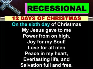 RECESSIONAL
12 DAYS OF CHRISTMAS
On the sixth day of Christmas
My Jesus gave to me
Power from on high,
Joy for my Soul!
Love for all men
Peace in my heart,
Everlasting life, and
Salvation full and free.
 