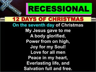 RECESSIONAL
12 DAYS OF CHRISTMAS
On the seventh day of Christmas
My Jesus gave to me
A body glorified,
Power from on high,
Joy for my Soul!
Love for all men
Peace in my heart,
Everlasting life, and
Salvation full and free.
 