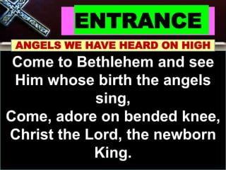 ENTRANCE
ANGELS WE HAVE HEARD ON HIGH
Come to Bethlehem and see
Him whose birth the angels
sing,
Come, adore on bended knee,
Christ the Lord, the newborn
King.
 