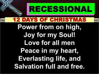 RECESSIONAL
12 DAYS OF CHRISTMAS
Power from on high,
Joy for my Soul!
Love for all men
Peace in my heart,
Everlasting life, and
Salvation full and free.
 