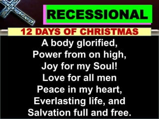 RECESSIONAL
12 DAYS OF CHRISTMAS
A body glorified,
Power from on high,
Joy for my Soul!
Love for all men
Peace in my heart,
Everlasting life, and
Salvation full and free.
 