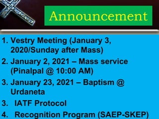 Announcement
1. Vestry Meeting (January 3,
2020/Sunday after Mass)
2. January 2, 2021 – Mass service
(Pinalpal @ 10:00 AM)
3. January 23, 2021 – Baptism @
Urdaneta
3. IATF Protocol
4. Recognition Program (SAEP-SKEP)
 