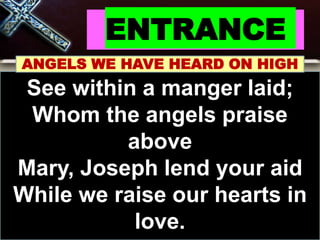 ENTRANCE
ANGELS WE HAVE HEARD ON HIGH
See within a manger laid;
Whom the angels praise
above
Mary, Joseph lend your aid
While we raise our hearts in
love.
 