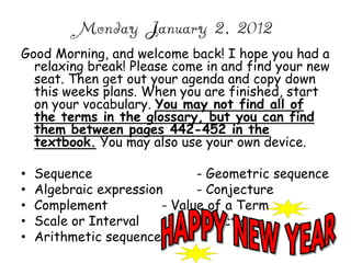 Monday January 2, 2012
Good Morning, and welcome back! I hope you had a
  relaxing break! Please come in and find your new
  seat. Then get out your agenda and copy down
  this weeks plans. When you are finished, start
  on your vocabulary. You may not find all of
  the terms in the glossary, but you can find
  them between pages 442-452 in the
  textbook. You may also use your own device.

•   Sequence                  - Geometric sequence
•   Algebraic expression      - Conjecture
•   Complement          - Value of a Term
•   Scale or Interval         -Function
•   Arithmetic sequence
 