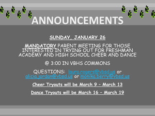 SUNDAY, JANUARY 26
MANDATORY PARENT MEETING FOR THOSE
INTERESTED IN TRYING OUT FOR FRESHMAN
ACADEMY AND HIGH SCHOOL CHEER AND DANCE
@ 3:00 IN VBHS COMMONS
QUESTIONS: laura.rogers@vbsd.us or
alicia.jordan@vbsd.us or monika.berry@vbsd.us
Cheer Tryouts will be March 9 – March 13
Dance Tryouts will be March 16 – March 19
 