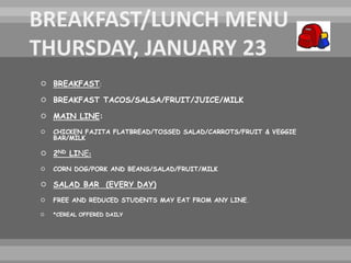  BREAKFAST:
 BREAKFAST TACOS/SALSA/FRUIT/JUICE/MILK
 MAIN LINE:
 CHICKEN FAJITA FLATBREAD/TOSSED SALAD/CARROTS/FRUIT & VEGGIE
BAR/MILK
 2ND LINE:
 CORN DOG/PORK AND BEANS/SALAD/FRUIT/MILK
 SALAD BAR (EVERY DAY)
 FREE AND REDUCED STUDENTS MAY EAT FROM ANY LINE.
 *CEREAL OFFERED DAILY
 