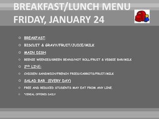  BREAKFAST:
 BISCUIT & GRAVY/FRUIT/JUICE/MILK
 MAIN DISH:
 BEENIE WEENIES/GREEN BEANS/HOT ROLL/FRUIT & VEGGIE BAR/MILK
 2ND LINE:
 CHICKEN SANDWICH/FRENCH FRIES/CARROTS/FRUIT/MILK
 SALAD BAR (EVERY DAY)
 FREE AND REDUCED STUDENTS MAY EAT FROM ANY LINE.
 *CEREAL OFFERED DAILY
 