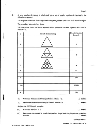 Page 9

    8.       A   large equilateral triangle is subdivided into a set of smaller equilateral triangles by the
             following procedure:
             The midpoints of the sides of each equilateral triangle are joined to form   a   new set of smaller triangles.

             The procedure is repeated my times.

             The table below shows the results when the above procedure has been repeated twice, that is,
             whenn=2.
                                                                                                  No. of triangles
I
                 n                                Result after each step
I                                                                                                     formed

I

                 0                                                                                         I




                 I                                                                                         4




                                                                                                                                             I



                 2                                                                                        16                    -'-.-^.   ---i
                                                                                                                                             I




                 3                                                                                        (i)


                 6                                                                                        (iD



                 (iii)                                                                                  6s536



                 rn                                                                                       (iv)


               (i)       Calculate the number of triangles formed when n = 3.                                    (   2 marks)

              (ii)       Determine the number of triangles formed when n = 6.                                    (   2 marks)

             A shape has 65 536 small triangles.
             (iiD        Calculate the value of   n.                                                             ( 3 marks)
             (iv)        Determine the number of small triangles in a shape after carrying out the procedure
                         rztimes.                                                                                ( 3marks)
                                                                                                       Total l0 marks

                                                                                  GO ON TO TIIE NEXT PAGE
    01   )aAfiranaNr raRY/tr ?oo7
 