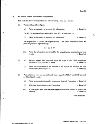 Page 11


10.       An answer sheet is provided for this question.

          Pam visits the stationery store where she intends to buy .r pens and y pencils.

          (a)       Pam must buy at least 3 pens.

                     (i)   Write an inequality to represent this   information.                  (   1   mark )

                    The TOTAL number of pens and pencils must NOT be more than 10.                                 N
                                                                                                                   ,
                    (ii)   Write an inequality to represent this   information.                  (   2 marks)

                    EACH pen costs $5.00 and EACH pencil costs $2.00. More information about the
                    pens and pencils is represented by:

                                                5x+2y<35
                   (iii)   Write the information represented by this inequality as a sentence in your own
                           words.                                                              ( 2 marks)

          (b)        (i)   On the answer sheet provided, draw the graph of the TWO inequalities
                           obtained in (a) (i) and (a) (ii) above.                 ( 3 marks)
                    (ii)   Write the coordinates of the vertices of the region that satisfies the four
                           inequalities(includingy>0).                                     ( 2marks)

          (c)       Pam sells the x pens and y pencils and makes a profit of $1.50 on EACH pen and
                    $1.00 on EACH pencil.

                     (i)   Write an expression in -r and y to represent the profit Pam makes.    ( I mark )
                    (ii)   Calculate the maximum profit Pam     makes.                           ( 2 marks)
                   (iii)   If   Pam buys 4 pens, show on   your graph the maximum number of pencils she
                           canbuy.                                                         ( 2marks)
                                                                                            Total 15 marks




                                                                          GO ON TO THE NEXT PAGE
01 ).740-),Ot   rANr rARY/tr 2007
 