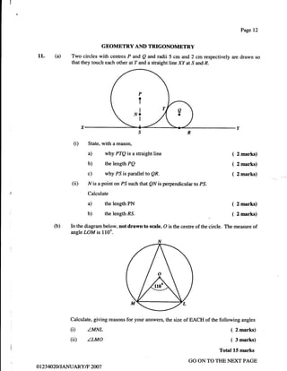 Page 12


                             GEOMETRY AND TRIGONOMETRY
11.      (a)   Two circles with centres P and Q md radii 5 cm and 2 cm respectively are drawn so
               that they touch each other atT and a straight line XY at S and R.




                                                 P
                                                 ?

                                                 I
                                               NO
                                                 I




                (i)    State, with a reason,

                       a)      why PTQ is a straight line                                 (   2 marks)

                       b)      the length   Pp                                            (   2 marks)
                       c)      why PS is parallel to QR.                                  (   2 marks)
               (ii)    N is a point on PS such that QN is perpendicular to PS.
                   '   Calculate

                       a)      the length PN                                              ( 2 marks)
                       b)      the length RS.                                             ( 2 marks)
         (b)   In the diagram below, not drawn to scale, O is the centre of the circle. The measure of
               angle LOM is 110o.




               Calculate, giving reasons for your answers, the size of EACH of the following angles

               (i)     ZMNL                                                              ( 2 marks)
               (ii)    zLMo                                                              ( 3 marks)
                                                                                    Total L5 marks
                                                                     GO ON TO THE NEXT PAGE
0I   234020|JANUARY/F 2007
 