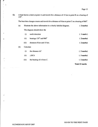 FE"


i




                                                                                                     Page 13


      12.   A boat leaves a dock at point A and travels for a distance of 15 km to point B on a bearing of
             135".

            The boat then changes course and travels for a distance of 8 km to point C on a bearing of 060o.

            (a)      Illustrate the above information in a clearly labelled diagram.            ( 2 marks)

                     The diagram should show the

                      (i)    north direction                                                    ( lmark)
                     (ii)    bearings l35o and 060"                                             ( 2 marks)

                     (iii)   distances 8 km and 15 km.                                          ( 2marks)

            (b)      Calculate

                      (i)    the distanceAC                                                     (   3 marks)

                     (ii)    ZBCA                                                               (   3 marks)

                     (iii)   the bearing of A from C.                                           (   2 marks)

                                                                                          Total 15 marks




                                                                             GO ON TO THE NEXT PAGE
      ot23 4020 t TANUARY/F 2007
 