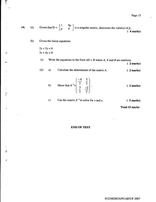 ilr
tl
t
l:




                                                                                                       Page 15



      14. (a)   Given that D   = t;      ?o       tr a singular maftix, determine rhe value(s) of p.
                                              ]                                                 (   4 marks)


          O)    Given the linear equations

                2x+5Y=$
d-              3x+4y-8
                (i)    Write the equations in the formAX= B where A, X and B are matrices.
*-
                                                                                                (   2 marks)

                (ii) a)         Calculate the determinant of the matrix A.                      (   2 marks)




                       b)       Show that
                                              .   e;t
                                            A-t=l ;        :"                                   (   2 marks)

ia,
                                                  t:
                                                  7       7)
                                                                I




i

                       c)       Use the matrix A-l to solve for x and y.                        ( 5 marks)
                                                                                          Total l.5 marks




                                             END OF TEST




{

t!-




                                                                            o 123   4020 I JANUARY/F 2007
 
