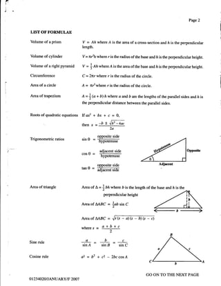 r
I


i
l.

                                                                                                                                        Page2
                                                                                                                                                    Ii
                                                                                                                                                    I
     LIST OF FORMULAE
                                                                                                                                                     !
     Volume of a prism               v -- Ah where A is the area of a cross-section and ft is the perpendicular
                                     length.

     Volume of cylinder              v=    nfh   where r is the radius of the base and ft is the perpendicular height.

     Volume of a right pyramid       V=         nnwhere A is the area of the base and
                                            |                                                                   lz   is the perpendicular height.

     Circumference                                                                                                                                  ,
                                     C    =2nr where r is the radius of the circle.                                                                  {



     Area of a circle                A    = nf   where r is the radius of the circle.                                                                I
!



     Area of napezium                O=          + b) h where a                and,   b are the lengths of the parallel sides and ft is
                                           i@
                                     the perpendicular distance between the parallel sides.


     Roots of quadratic equations    Ifa* + bx + c = O,
                                     rhen x --b t "fb'z-4*
                                                               2a

                                                     opposite side
     Trigonometric ratios            sln   u=        hypo,tenGt

                                                      adjacent side                                                                   Opposite
                                     cosO =
                                                       hypotenuse

                                                     opposite side                                                   Adjacent
                                     tan   u=
                                                     dacenGiA;


     Area of triangle                Area of     t   = thnwhere                D   is the length of the base and ft is the
                                                        perpendicular height

                                     AreaofAABC            = tUsinC

                                     Area of     MBC =             .y's   (s   -   a) (s   -   b) (s   -   c)

                                     wheres- a+b+c
                                                               2

                                                         b                  c
     Sine rule
                                     sin A =           sin B              sin C


     Cosine rule                     a2=b2+c2-2bccosA


                                                                                                       GO ON TO THE NEXT PAGE
     o 123   4020 I JANUARY/F 2007
 