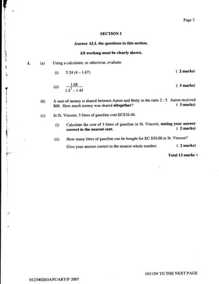 t
L.
fo
1

i:
1,

;
                                                                                                          Page 3



                                                       SECTION     I
                                       Answer ALL the questions in this section.




                           (i)    s.24 (4 - t.67)                                                   (   2 marks)



                          (rr)       1.68                                                           (   3 marks)
    J
     l
     !
                                  l? -rcs
                          A sum of money is shared between Aaron and Betty in the tatio 2: 5. Aaron received
     :
                   O)                                                                            ( 3 marks)
                          $60. How much money was shared altogether?
     :1




                   (c)
      1
     :                    In St. Vincent, 3 litres of gasoline cost EC$10.40.
     ;!
      !
      J
      l
                           (D     Calculate the cost of 5 litres of gasoline in St. Vincent, stating your answer
                                  correct to the nearest cent.                                        ( 2 marks)
     c
      *
      I
      1
                           (ii)   How many litres of gasoline can be bought for EC $50.00 in St. Vincent?
                                  Give your answer correct to the nearest whole   number.           (   2 marks)
      1



      r-                                                                                       Total 12 marks t
          j




          j




          i
          :
          i




                                                                                  GO ON TO THE NEXT PAGE
              o t23 4020I JANUARY/F 2007
 
