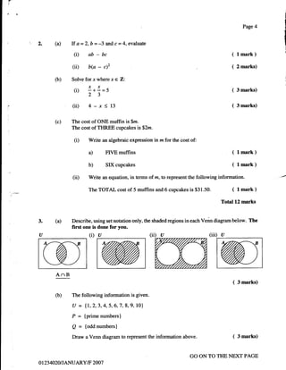{'
i'

,tt


                                                                                                            Page 4


      .t         (a)    If   a=2,b=4      andc=4, evaluale
                          (D ab-bc                                                                  ( lmark)
                          (ii)   b(a   -   c)2                                                      (   2 marks)

                  (b)    Solve forx where x      e Z:
                               xx
                           (i) -*-=5                                                                (   3 marks)
                               23
                          (ii) 4-x<13                                                               (   3 marks)


                  (c)    The cost of ONE mufFtn is $m.
                         The cost of THREE cupcakes is$2m.

                          (D     Write an algebraic expression in rz for the cost of:

                                 a)        FIVE muffins                                             ( lmark)
                                 b)        SlXcupcakes                                              ( lmark)
                          (ii)   Write an equation, in terms of m, to represent the following information.

                                 The TOTAL cost of 5 muffins and 6 cupcakes is      $31.50.         (   1   mark )

                                                                                               Total 12 marks


            3.     (a)   Describe, using set notation only, the shaded regions in each Venn diagram below. The
                         first one is done for you.
            a                    (i)   u                       (ii) u                    (iii) a




                   AnB
                                                                                                    (   3 marks)

                   (b)   The following information is given.

                          U = {1,2,3,4,5,6,7,8,9, 10}
                          P = {prime numbers}
                          g = {odd numbers}
                          Draw a Venn diagram to represent the information above.                   (   3 marks)



                                                                                  GO ON TO THE NEXT PAGE
            o t23 4020 I JANUARY/F 2007
 
