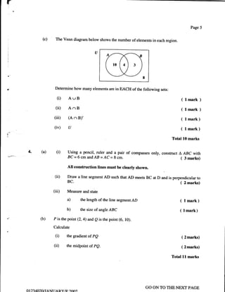 r
                                                                                                              Page 5


              (c)             The Venn diagram below shows the number of elements in each region.




                              Determine how many elements are in EACH of the following sets:

                              (i) AUB                                                                   ( lmark      )
                              (ii) AnB                                                                  ( lmarh )
                          (iii)        (A    n B)'                                                      ( lmark)
                          (iv)          u                                                               ( Lmark)
                                                                                                Total L0 marks


     4.      (a)              (i)      Using a pencil, ruler and a pair of compasses only, construct A ABC with
                                       BC-6cmandAB=AC=8cm.                                           ( 3marks)
                                       All construction lines must be clearly shown.

                          (ii)         Draw a line segment AD such that AD meets BC at D and is perpendicular to
                                       BC.                                                          ( 2 marks)
                          (iii)        Measure and state

                                       a)       the length of the line segmentAD                     ( lmark)
                                       b)       the size of angle ABC                               ( l mark)
             (b)          P is the point (2,4) and Q is the point (6, l0).

                          Calculate

                              (i)      the gradient of PQ                                               ( 2marks)

                          (ii)         the   midpointof pQ.                                             ( 2marks)

                                                                                                Total   ll   marks




                                                                                   GO ON TO TIIE NEXT PAGE
    01 2740),Ot   tA Nr   r   AR    Y/tr ?fn"
 