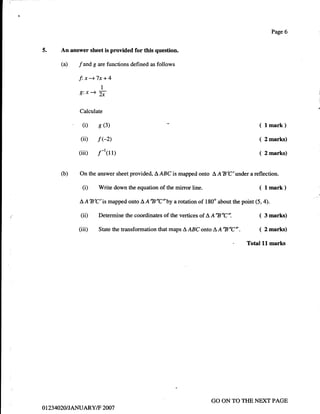 Page 6


5.          An answer sheet is provided for this question.

            (a)    f   and g are functions defined as   follows

                  f:x-+7x+4
                              I
                   g:x+ b

                   Calculate

                       (i)   8 (3)                                                                  ( lmark)
                    (ii) f (-2)                                                                     (   2 marks)

                   (iii) ,f-t(rr)                                                                   (   2 marks)



            o)     On the answer sheet provided, LABC is mapped onto A ABC'under a reflection.

                       (D    Write down the equation of the mirror line.                            ( lmark)
                   L,AtsC'is mapped       onto   AA'B'C'by    a   rotation of 180" about the point (5,4).

                   (ii)      Determine the coordinates of the vertices of L, AB'C".                 ( 3 marks)
                   (iii)     State the transformation that maps     AABConto    LA'ts'C".  ( 2 marks)
                                                                                     - Total ll marks




                                                                                GO ON TO THE NEXT PAGE
0   1   234020IJANUARY/F 2007
 