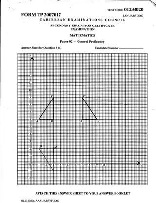 TEST CODE   AI234O2O
FORM TP 2007017                                                                JANUARY   2OO7
                CARIBBEAN EXAMINATIONS COUNCIL
                        SECONDARY EDUCATION CERTIFICATE
                                        EXAMINATION
                                        MATHEMATICS
                                  Paper 02   -   General Proficiency
Answer Sheet for Question 5 (b)                              CandidateNumber




             ATTACH THIS ANSWER SHEET TO YOUR ANSWER BOOKLET

O   I 23 4O2O I JANAUARY/F 2OO7
 