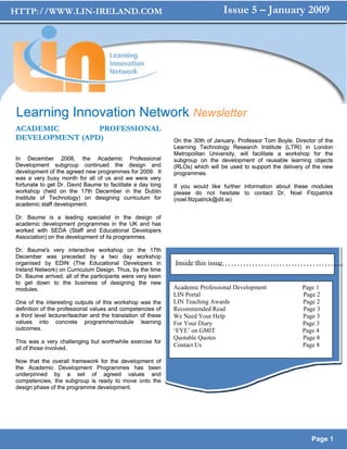 HTTP://WWW.LIN-IRELAND.COM                                                      Issue 5 – January 2009




Learning Innovation Network Newsletter
ACADEMIC        PROFESSIONAL
DEVELOPMENT (APD)                                             On the 30th of January, Professor Tom Boyle, Director of the
                                                              Learning Technology Research Institute (LTRI) in London
                                                              Metropolitan University, will facilitate a workshop for the
In December 2008, the Academic Professional                   subgroup on the development of reusable learning objects
Development subgroup continued the design and                 (RLOs) which will be used to support the delivery of the new
development of the agreed new programmes for 2009. It         programmes.
was a very busy month for all of us and we were very
fortunate to get Dr. David Baume to facilitate a day long     If you would like further information about these modules
workshop (held on the 17th December in the Dublin             please do not hesitate to contact Dr. Noel Fitzpatrick
Institute of Technology) on designing curriculum for          (noel.fitzpatrick@dit.ie)
academic staff development.

Dr. Baume is a leading specialist in the design of
academic development programmes in the UK and has
worked with SEDA (Staff and Educational Developers
Association) on the development of its programmes.

Dr. Baume's very interactive workshop on the 17th
December was preceded by a two day workshop
organised by EDIN (The Educational Developers in                              …………………………………...
                                                              Inside this issue
Ireland Network) on Curriculum Design. Thus, by the time
Dr. Baume arrived, all of the participants were very keen
to get down to the business of designing the new
modules.                                                      Academic Professional Development               Page 1
                                                              LIN Portal                                      Page 2
One of the interesting outputs of this workshop was the       LIN Teaching Awards                             Page 2
definition of the professional values and competencies of     Recommended Read                                Page 3
a third level lecturer/teacher and the translation of these   We Need Your Help                               Page 3
values into concrete programme/module learning                For Your Diary                                  Page 3
outcomes.                                                     ‘EYE’ on GMIT                                   Page 4
                                                              Quotable Quotes                                 Page 8
This was a very challenging but worthwhile exercise for
all of those involved.
                                                              Contact Us                                      Page 8

Now that the overall framework for the development of
the Academic Development Programmes has been
underpinned by a set of agreed values and
competencies, the subgroup is ready to move onto the
design phase of the programme development.




                                                                                                                 Page 1
 